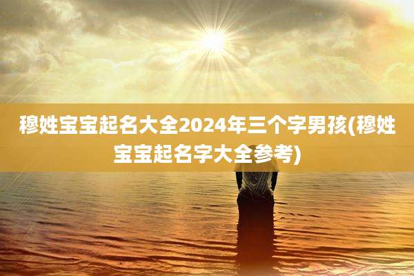 穆姓宝宝起名大全2024年三个字男孩(穆姓宝宝起名字大全参考)