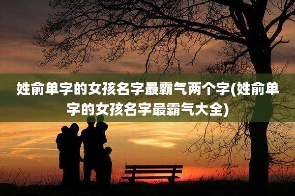 姓俞单字的女孩名字最霸气两个字(姓俞单字的女孩名字最霸气大全)