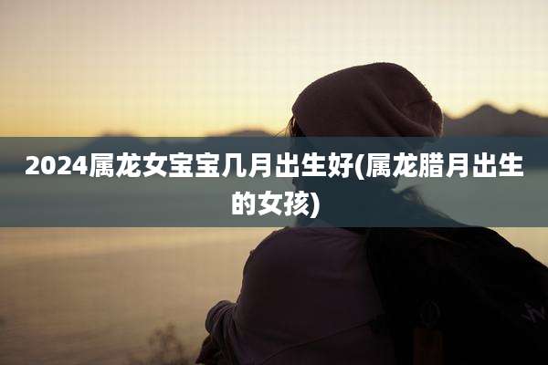 2024属龙女宝宝几月出生好(属龙腊月出生的女孩)