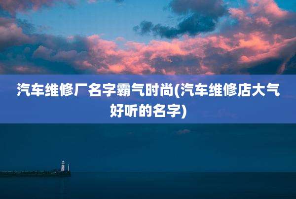 汽车维修厂名字霸气时尚(汽车维修店大气好听的名字)