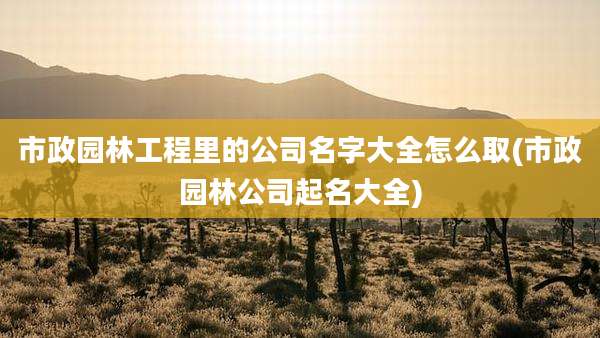 市政园林工程里的公司名字大全怎么取(市政园林公司起名大全)