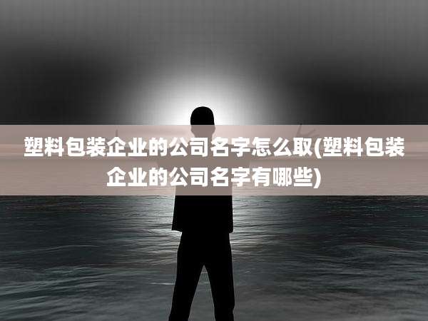 塑料包装企业的公司名字怎么取(塑料包装企业的公司名字有哪些)