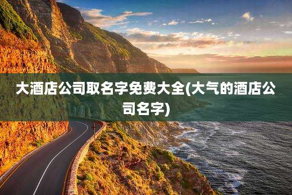 大酒店公司取名字免费大全(大气的酒店公司名字)