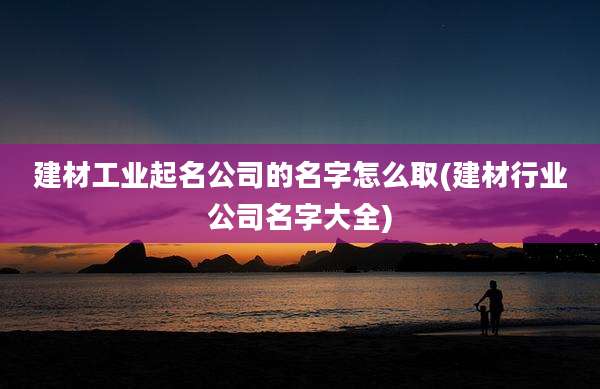 建材工业起名公司的名字怎么取(建材行业公司名字大全)