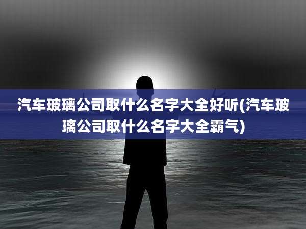 汽车玻璃公司取什么名字大全好听(汽车玻璃公司取什么名字大全霸气)