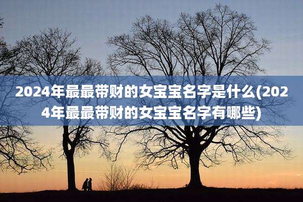 2024年最最带财的女宝宝名字是什么(2024年最最带财的女宝宝名字有哪些)