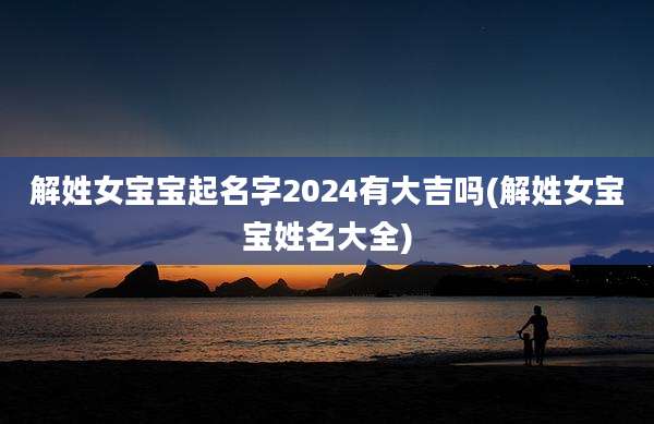 解姓女宝宝起名字2024有大吉吗(解姓女宝宝姓名大全)