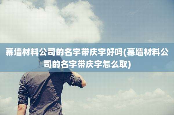幕墙材料公司的名字带庆字好吗(幕墙材料公司的名字带庆字怎么取)