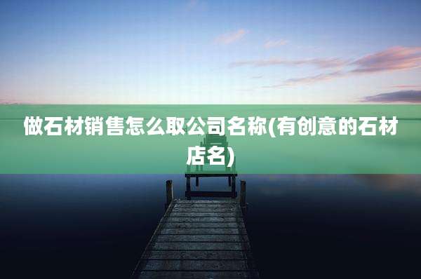 做石材销售怎么取公司名称(有创意的石材店名)