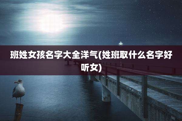 班姓女孩名字大全洋气(姓班取什么名字好听女)