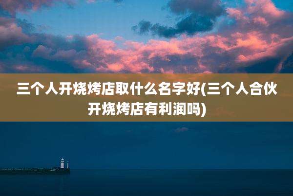 三个人开烧烤店取什么名字好(三个人合伙开烧烤店有利润吗)
