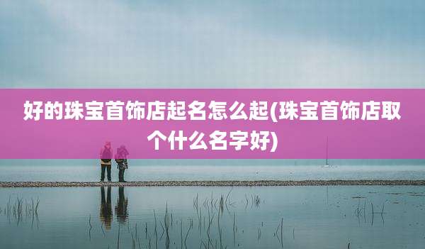 好的珠宝首饰店起名怎么起(珠宝首饰店取个什么名字好)