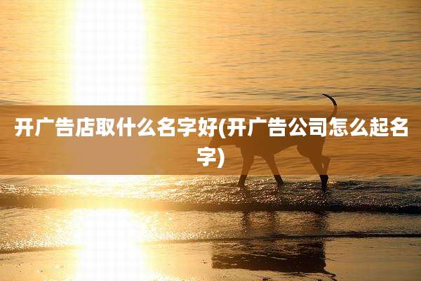 开广告店取什么名字好(开广告公司怎么起名字)