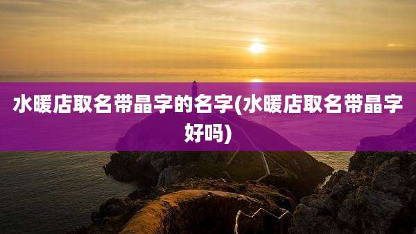 水暖店取名带晶字的名字(水暖店取名带晶字好吗)