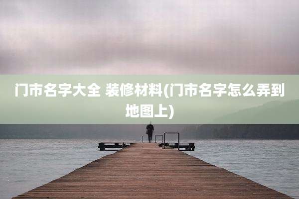门市名字大全 装修材料(门市名字怎么弄到地图上)