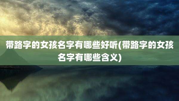 带路字的女孩名字有哪些好听(带路字的女孩名字有哪些含义)