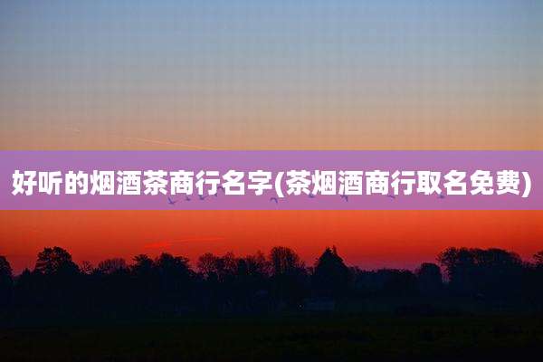 好听的烟酒茶商行名字(茶烟酒商行取名免费)