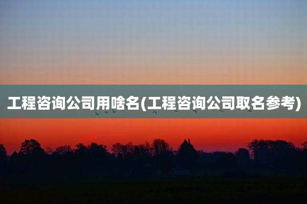 工程咨询公司用啥名(工程咨询公司取名参考)
