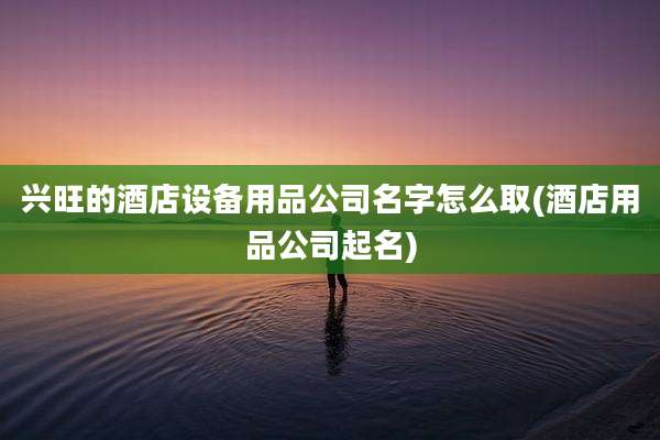 兴旺的酒店设备用品公司名字怎么取(酒店用品公司起名)