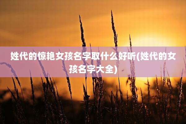 姓代的惊艳女孩名字取什么好听(姓代的女孩名字大全)