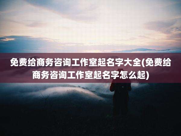 免费给商务咨询工作室起名字大全(免费给商务咨询工作室起名字怎么起)