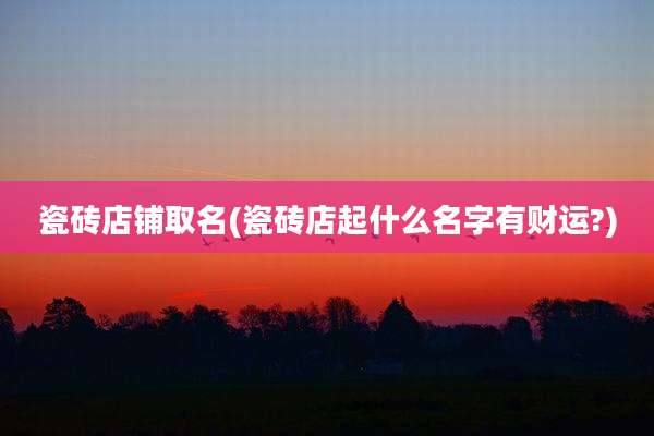 瓷砖店铺取名(瓷砖店起什么名字有财运?)