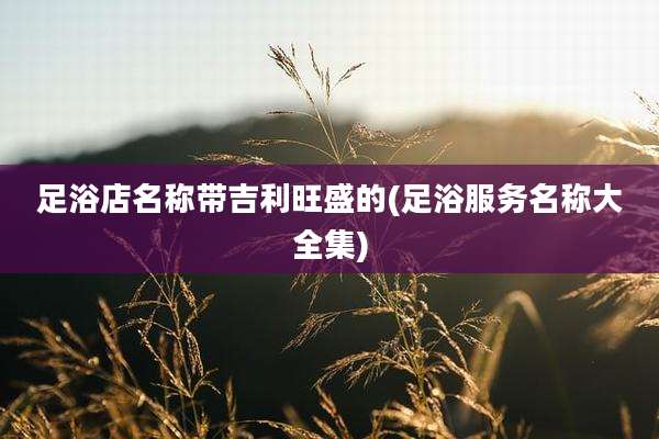 足浴店名称带吉利旺盛的(足浴服务名称大全集)