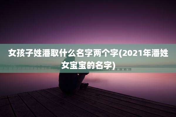 女孩子姓潘取什么名字两个字(2021年潘姓女宝宝的名字)
