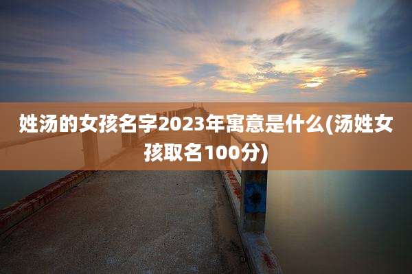姓汤的女孩名字2023年寓意是什么(汤姓女孩取名100分)