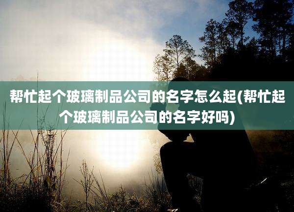 帮忙起个玻璃制品公司的名字怎么起(帮忙起个玻璃制品公司的名字好吗)