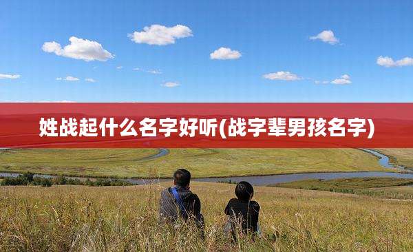 姓战起什么名字好听(战字辈男孩名字)