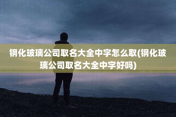 钢化玻璃公司取名大全中字怎么取(钢化玻璃公司取名大全中字好吗)