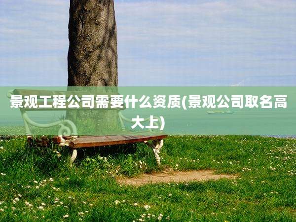 景观工程公司需要什么资质(景观公司取名高大上)
