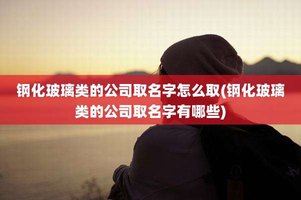 钢化玻璃类的公司取名字怎么取(钢化玻璃类的公司取名字有哪些)
