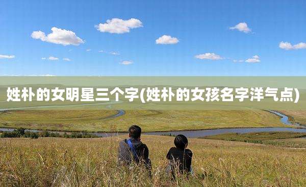 姓朴的女明星三个字(姓朴的女孩名字洋气点)