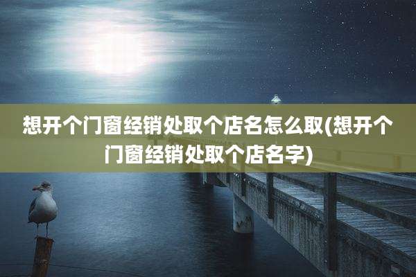 想开个门窗经销处取个店名怎么取(想开个门窗经销处取个店名字)