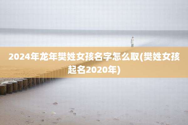 2024年龙年樊姓女孩名字怎么取(樊姓女孩起名2020年)
