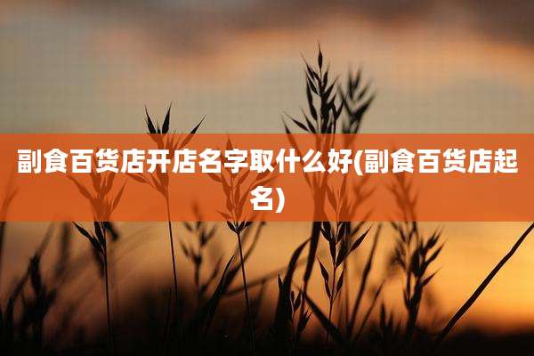 副食百货店开店名字取什么好(副食百货店起名)
