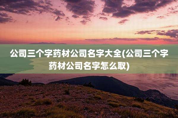 公司三个字药材公司名字大全(公司三个字药材公司名字怎么取)