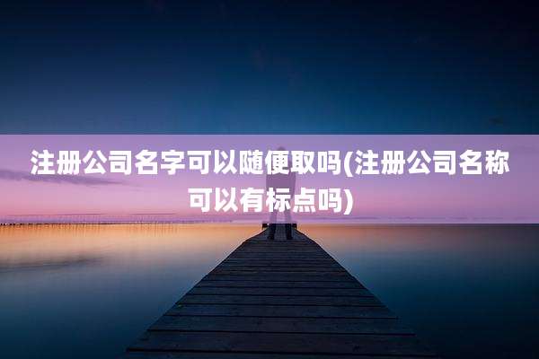 注册公司名字可以随便取吗(注册公司名称可以有标点吗)