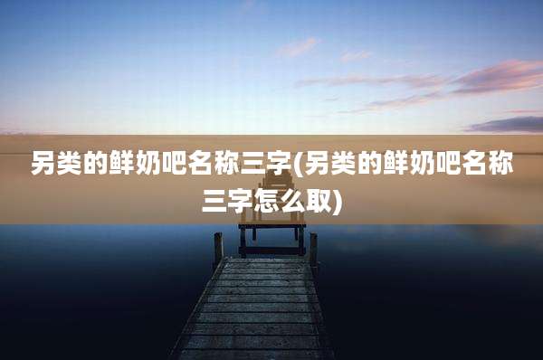 另类的鲜奶吧名称三字(另类的鲜奶吧名称三字怎么取)