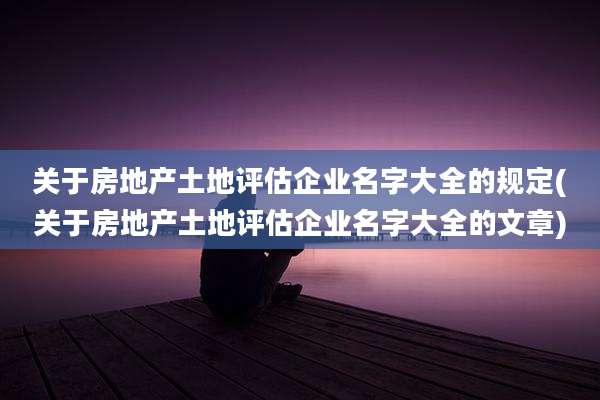 关于房地产土地评估企业名字大全的规定(关于房地产土地评估企业名字大全的文章)
