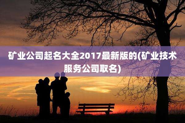 矿业公司起名大全2017最新版的(矿业技术服务公司取名)