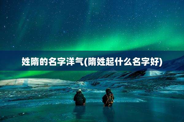 姓隋的名字洋气(隋姓起什么名字好)