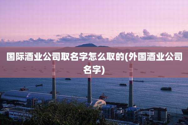 国际酒业公司取名字怎么取的(外国酒业公司名字)