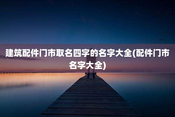 建筑配件门市取名四字的名字大全(配件门市名字大全)