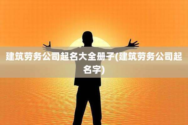 建筑劳务公司起名大全册子(建筑劳务公司起名字)