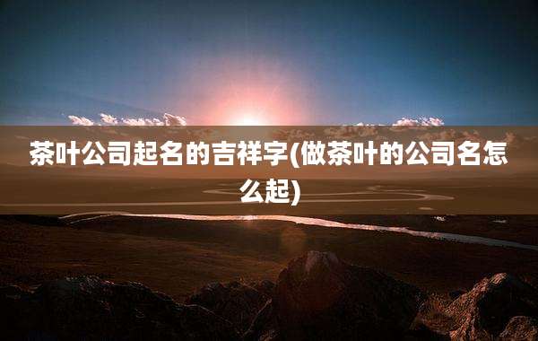 茶叶公司起名的吉祥字(做茶叶的公司名怎么起)