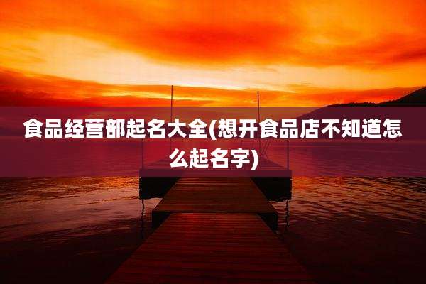 食品经营部起名大全(想开食品店不知道怎么起名字)