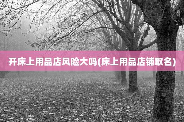 开床上用品店风险大吗(床上用品店铺取名)